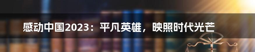 感动中国2023:平凡英雄,映照时代光芒