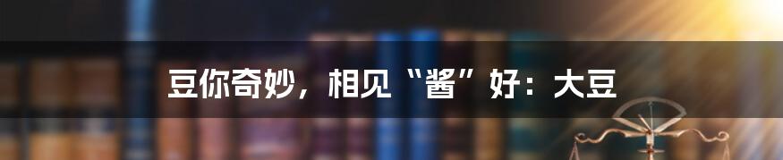 豆你奇妙,相见“酱”好:大豆