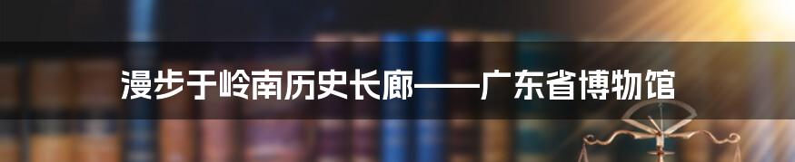 漫步于岭南历史长廊——广东省博物馆
