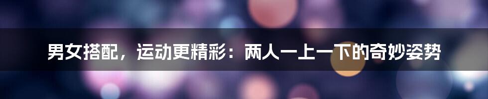 男女搭配,运动更精彩:两人一上一下的奇妙姿势