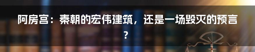 阿房宫：秦朝的宏伟建筑，还是一场毁灭的预言？