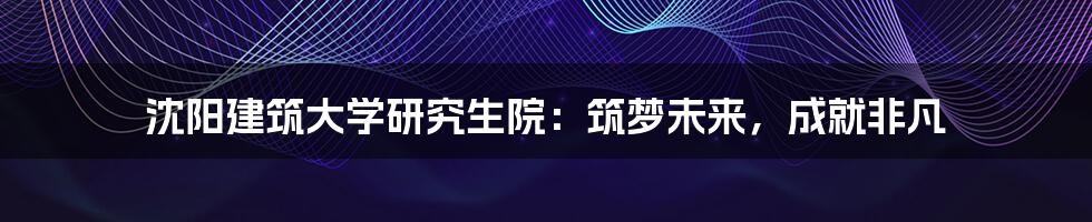 沈阳建筑大学研究生院:筑梦未来,成就非凡
