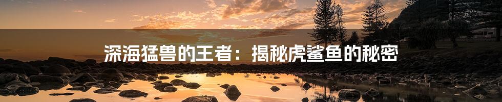 深海猛兽的王者:揭秘虎鲨鱼的秘密