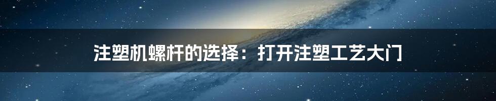 注塑机螺杆的选择：打开注塑工艺大门