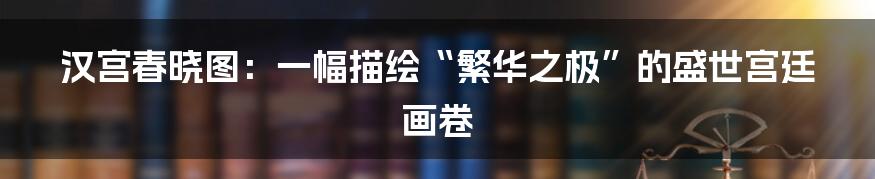 汉宫春晓图:一幅描绘“繁华之极”的盛世宫廷画卷