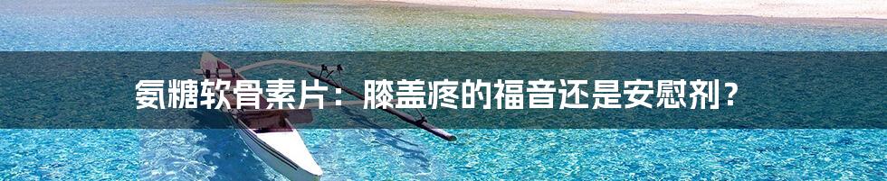 氨糖软骨素片:膝盖疼的福音还是安慰剂?