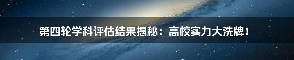 第四轮学科评估结果揭秘:高校实力大洗牌!