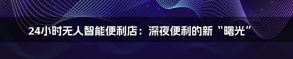 24小时无人智能便利店：深夜便利的新“曙光”