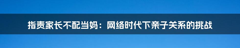 指责家长不配当妈：网络时代下亲子关系的挑战