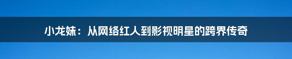 小龙妹:从网络红人到影视明星的跨界传奇