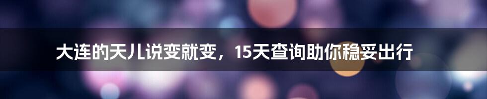 大连的天儿说变就变,15天查询助你稳妥出行