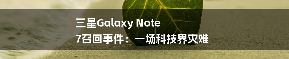 三星Galaxy Note 7召回事件：一场科技界灾难