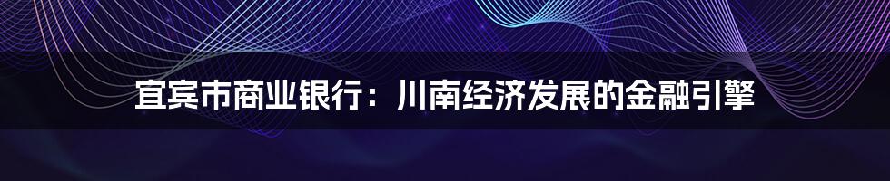 宜宾市商业银行:川南经济发展的金融引擎