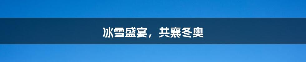 冰雪盛宴,共襄冬奥