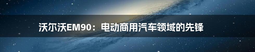 沃尔沃EM90:电动商用汽车领域的先锋