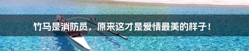 竹马是消防员,原来这才是爱情最美的样子!