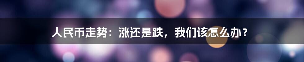人民币走势:涨还是跌,我们该怎么办?