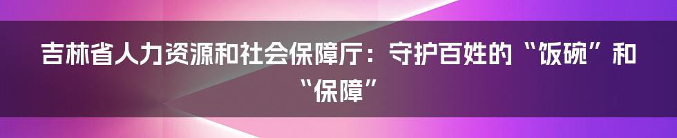 吉林省人力资源和社会保障厅:守护百姓的“饭碗”和“保障”