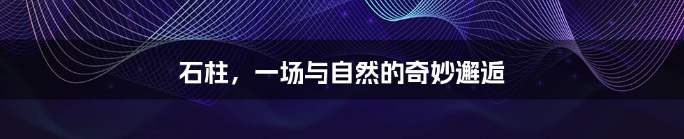 石柱,一场与自然的奇妙邂逅