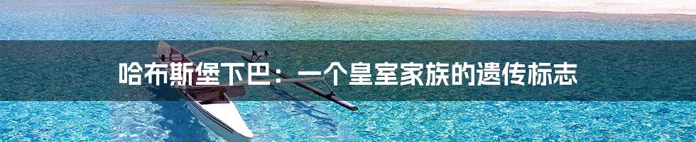 哈布斯堡下巴:一个皇室家族的遗传标志