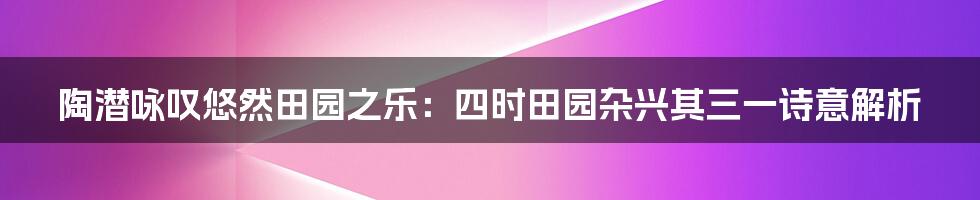 陶潜咏叹悠然田园之乐：四时田园杂兴其三一诗意解析