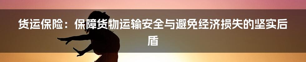 货运保险:保障货物运输安全与避免经济损失的坚实后盾