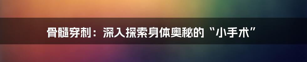 骨髓穿刺:深入探索身体奥秘的“小手术”