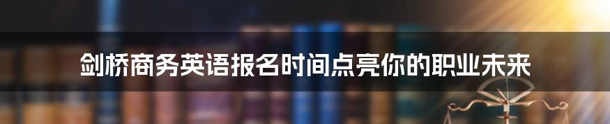 剑桥商务英语报名时间点亮你的职业未来