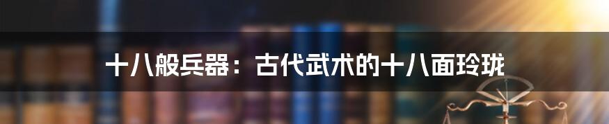 十八般兵器:古代武术的十八面玲珑