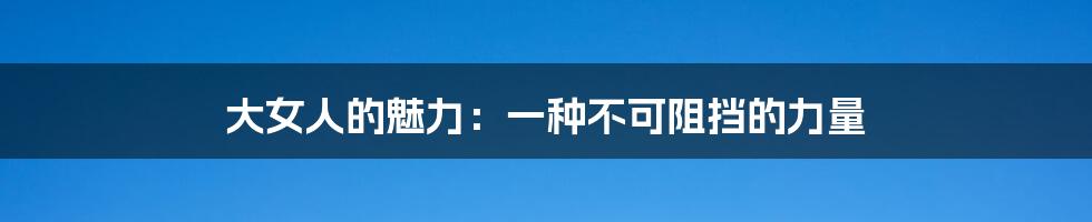 大女人的魅力：一种不可阻挡的力量