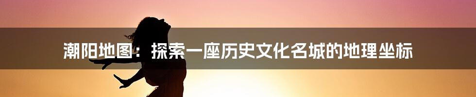 潮阳地图：探索一座历史文化名城的地理坐标
