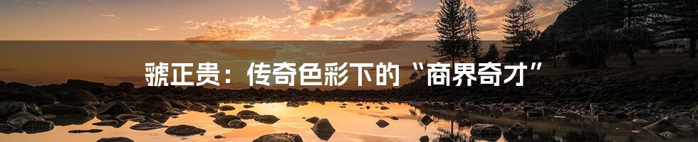 虢正贵:传奇色彩下的“商界奇才”