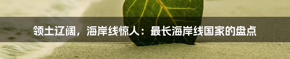 领土辽阔,海岸线惊人:最长海岸线国家的盘点