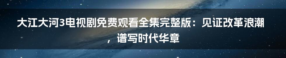 大江大河3电视剧免费观看全集完整版：见证改革浪潮，谱写时代华章