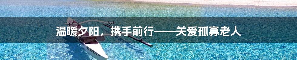 温暖夕阳，携手前行——关爱孤寡老人