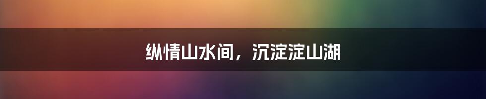 纵情山水间,沉淀淀山湖