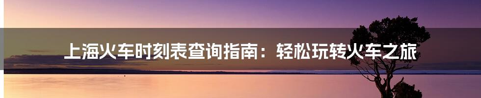 上海火车时刻表查询指南:轻松玩转火车之旅