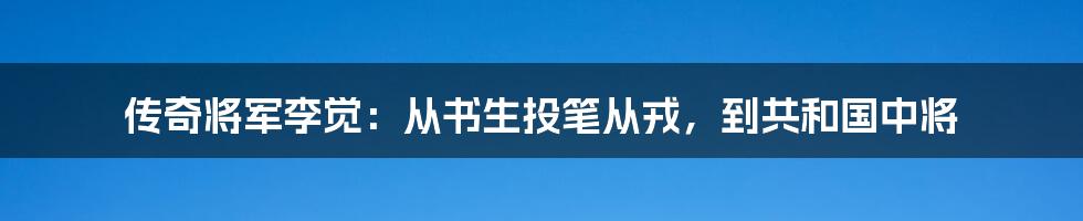 传奇将军李觉:从书生投笔从戎,到共和国中将