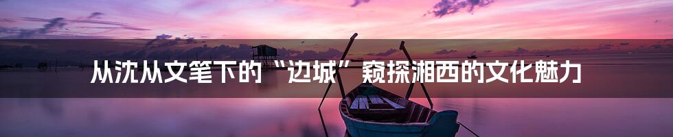 从沈从文笔下的“边城”窥探湘西的文化魅力