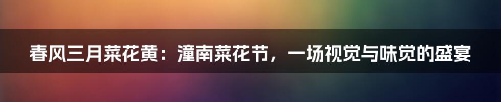 春风三月菜花黄:潼南菜花节,一场视觉与味觉的盛宴