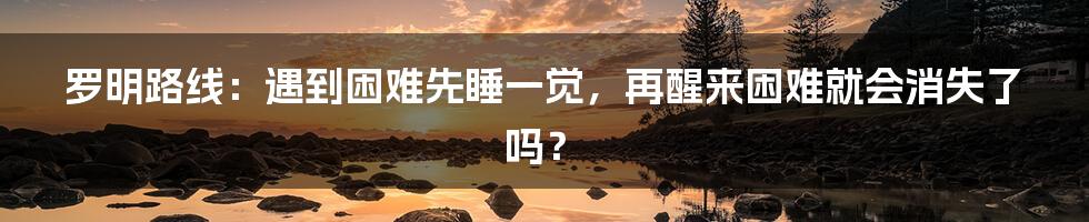 罗明路线：遇到困难先睡一觉，再醒来困难就会消失了吗？