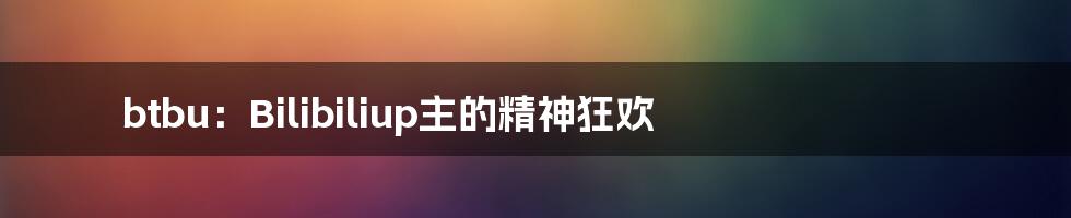 btbu:Bilibiliup主的精神狂欢