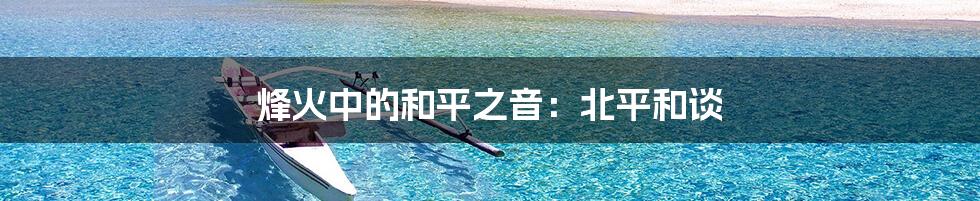 烽火中的和平之音:北平和谈