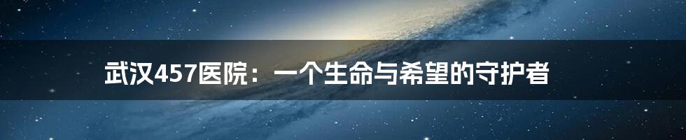 武汉457医院：一个生命与希望的守护者