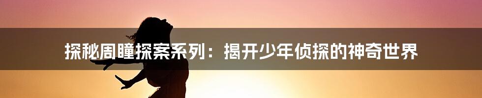 探秘周瞳探案系列:揭开少年侦探的神奇世界