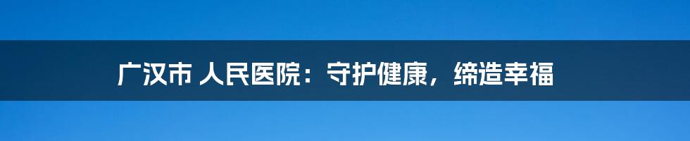 广汉市 人民医院:守护健康,缔造幸福