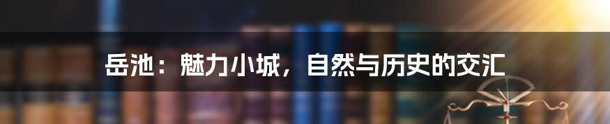 岳池:魅力小城,自然与历史的交汇