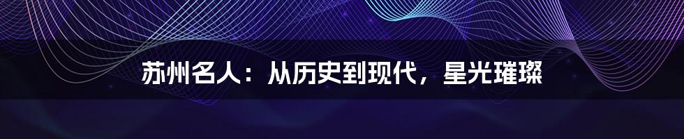 苏州名人:从历史到现代,星光璀璨