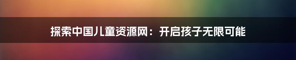 探索中国儿童资源网：开启孩子无限可能