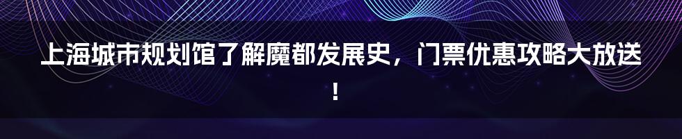 上海城市规划馆了解魔都发展史，门票优惠攻略大放送！